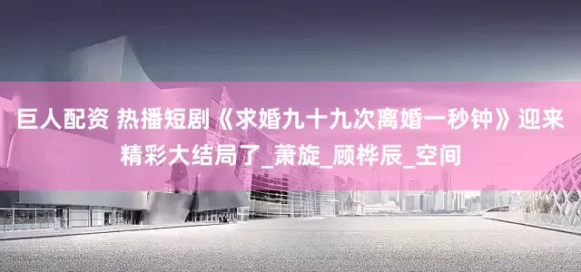 巨人配资 热播短剧《求婚九十九次离婚一秒钟》迎来精彩大结局了_萧旋_顾桦辰_空间