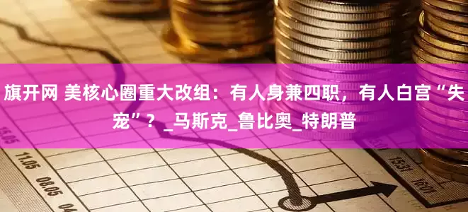 旗开网 美核心圈重大改组：有人身兼四职，有人白宫“失宠”？_马斯克_鲁比奥_特朗普