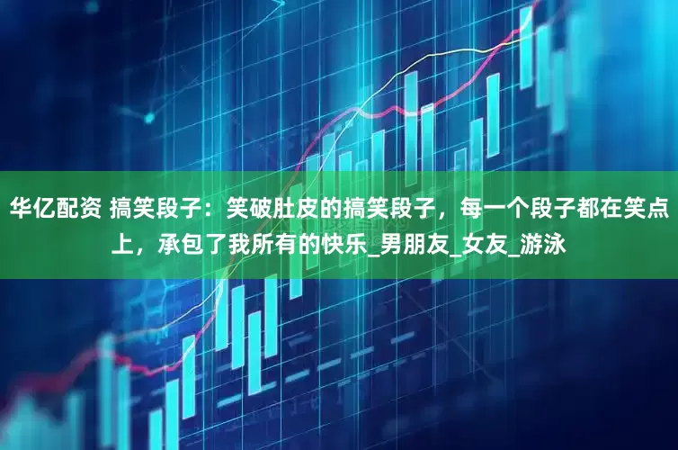 华亿配资 搞笑段子：笑破肚皮的搞笑段子，每一个段子都在笑点上，承包了我所有的快乐_男朋友_女友_游泳