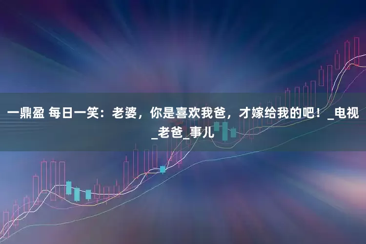 一鼎盈 每日一笑：老婆，你是喜欢我爸，才嫁给我的吧！_电视_老爸_事儿