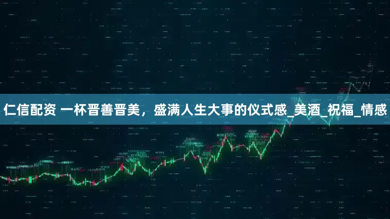 仁信配资 一杯晋善晋美，盛满人生大事的仪式感_美酒_祝福_情感