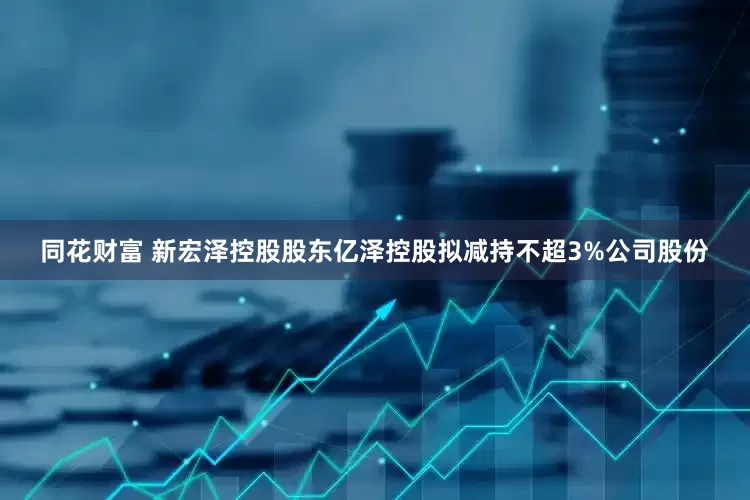 同花财富 新宏泽控股股东亿泽控股拟减持不超3%公司股份