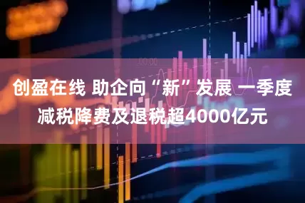 创盈在线 助企向“新”发展 一季度减税降费及退税超4000亿元