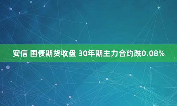 安信 国债期货收盘 30年期主力合约跌0.08%