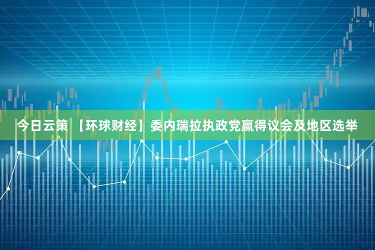 今日云策 【环球财经】委内瑞拉执政党赢得议会及地区选举