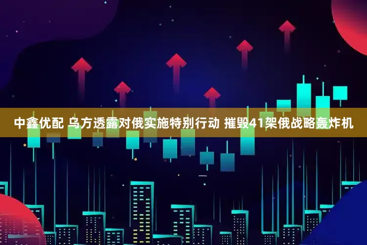 中鑫优配 乌方透露对俄实施特别行动 摧毁41架俄战略轰炸机