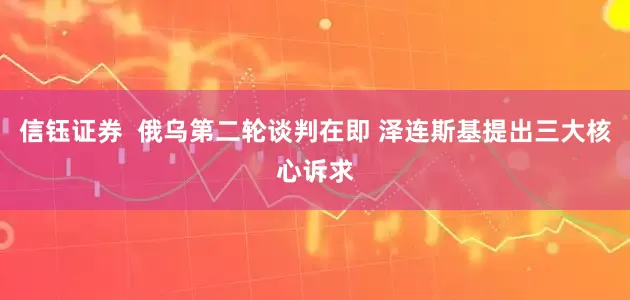 信钰证券  俄乌第二轮谈判在即 泽连斯基提出三大核心诉求