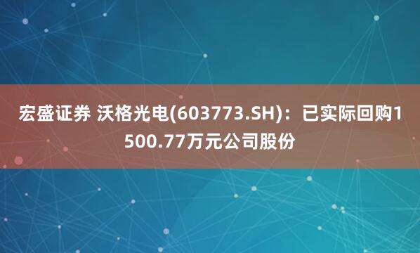 宏盛证券 沃格光电(603773.SH)：已实际回购1500.77万元公司股份