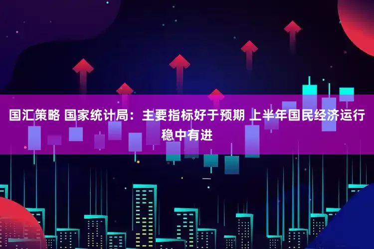 国汇策略 国家统计局：主要指标好于预期 上半年国民经济运行稳中有进