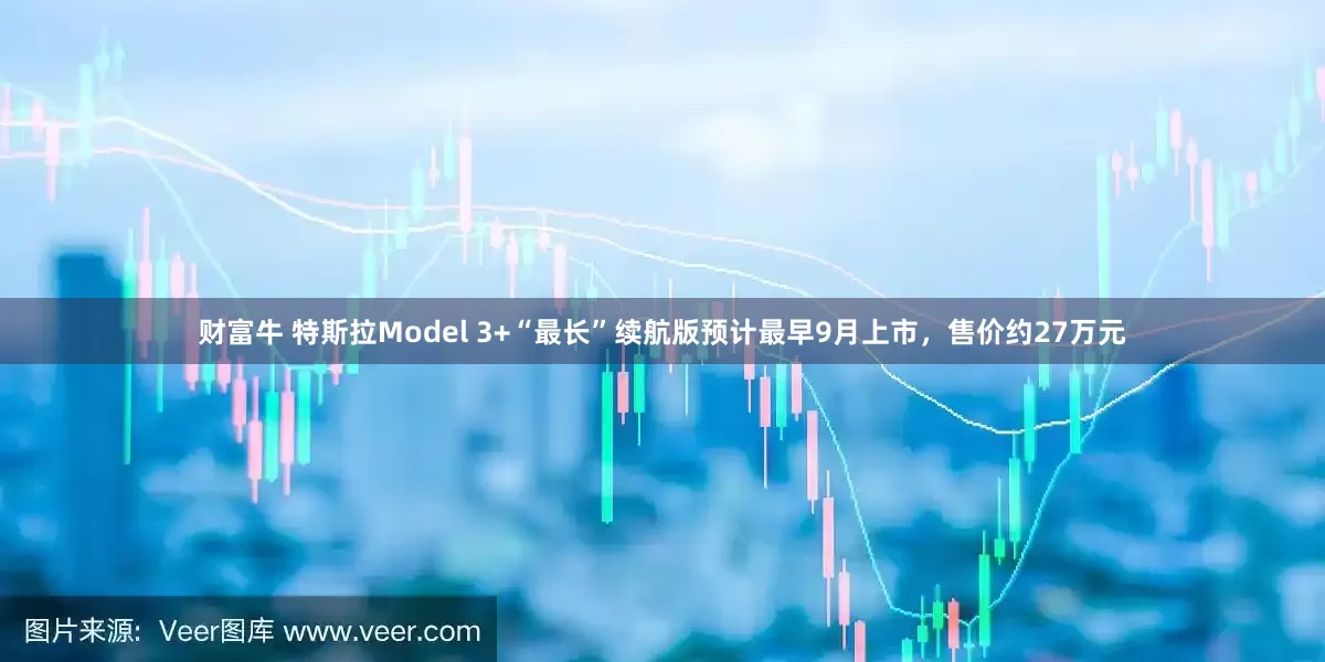 财富牛 特斯拉Model 3+“最长”续航版预计最早9月上市，售价约27万元