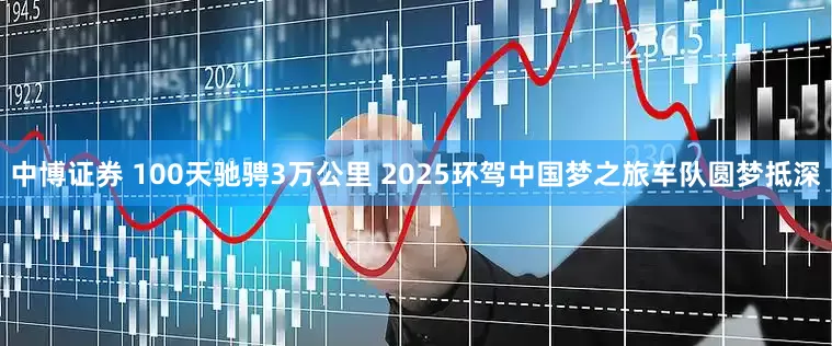 中博证券 100天驰骋3万公里 2025环驾中国梦之旅车队圆梦抵深