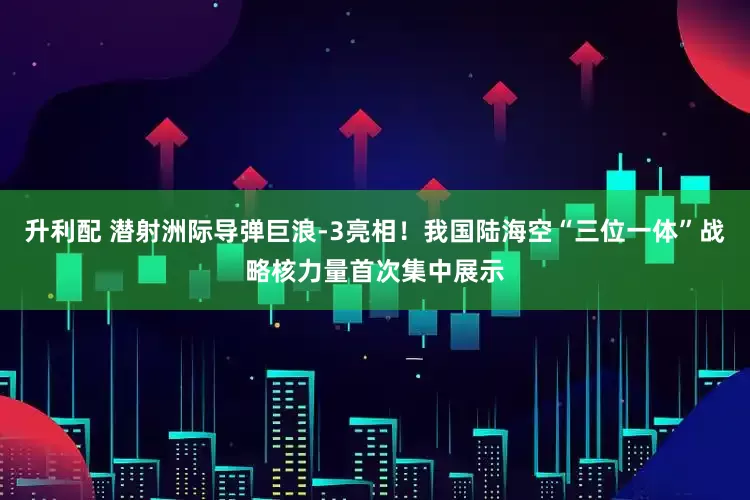 升利配 潜射洲际导弹巨浪-3亮相！我国陆海空“三位一体”战略核力量首次集中展示