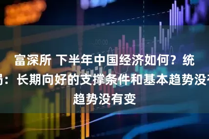 富深所 下半年中国经济如何？统计局：长期向好的支撑条件和基本趋势没有变