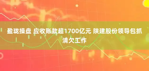 盈珑操盘 应收账款超1700亿元 陕建股份领导包抓清欠工作
