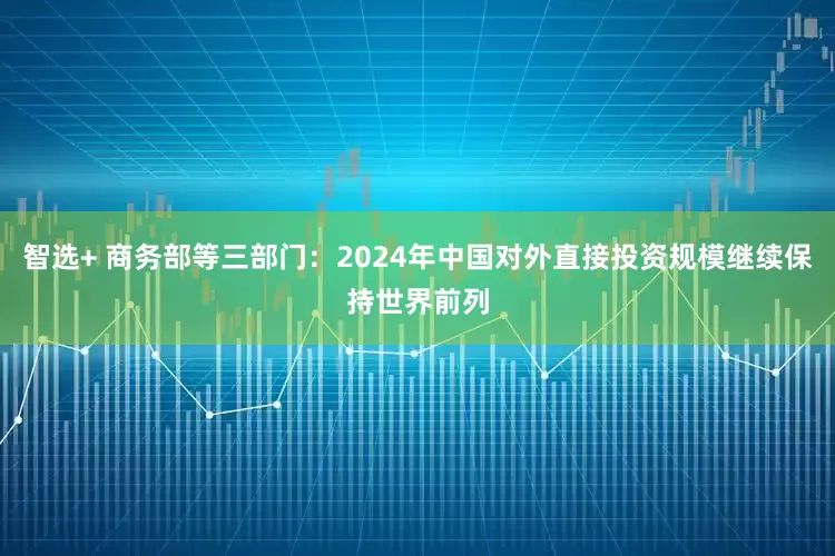 智选+ 商务部等三部门：2024年中国对外直接投资规模继续保持世界前列