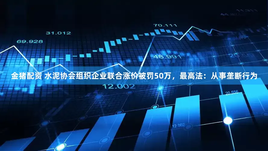 金猪配资 水泥协会组织企业联合涨价被罚50万，最高法：从事垄断行为