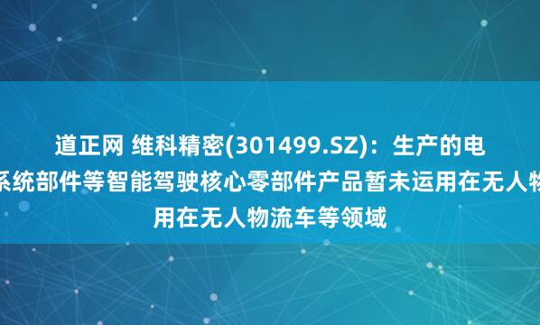 道正网 维科精密(301499.SZ)：生产的电子助力转向系统部件等智能驾驶核心零部件产品暂未运用在无人物流车等领域
