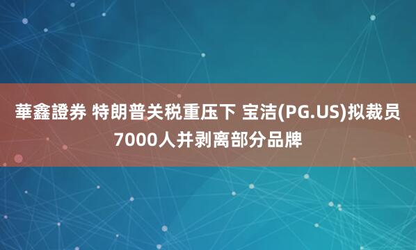 華鑫證券 特朗普关税重压下 宝洁(PG.US)拟裁员7000人并剥离部分品牌