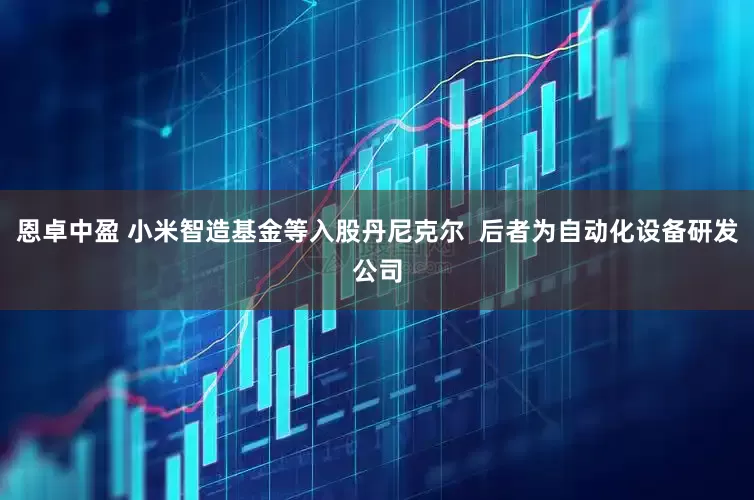 恩卓中盈 小米智造基金等入股丹尼克尔  后者为自动化设备研发公司