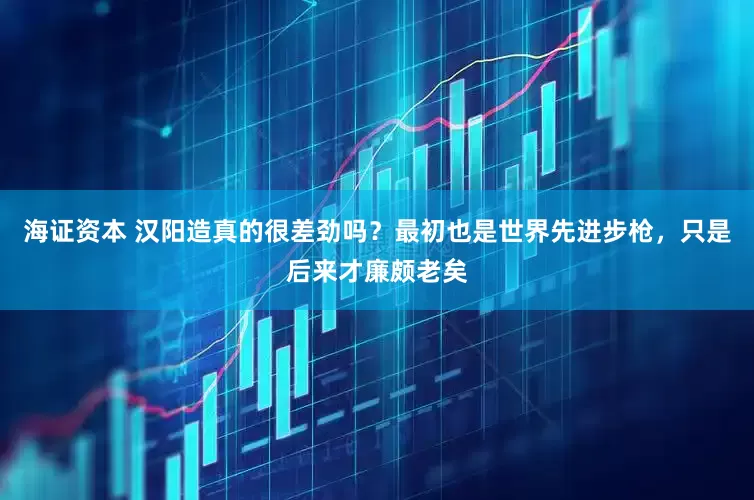 海证资本 汉阳造真的很差劲吗？最初也是世界先进步枪，只是后来才廉颇老矣