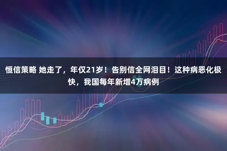 恒信策略 她走了，年仅21岁！告别信全网泪目！这种病恶化极快，我国每年新增4万病例